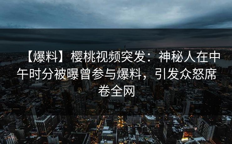 【爆料】樱桃视频突发：神秘人在中午时分被曝曾参与爆料，引发众怒席卷全网