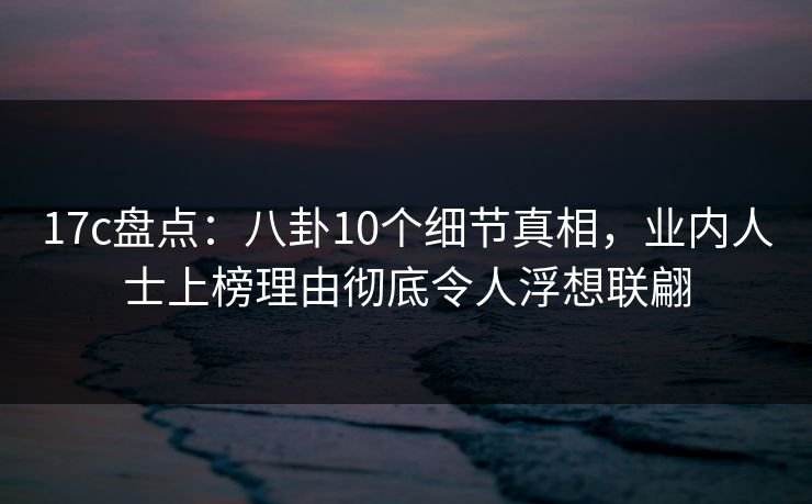 17c盘点：八卦10个细节真相，业内人士上榜理由彻底令人浮想联翩