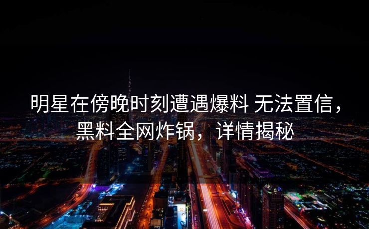 明星在傍晚时刻遭遇爆料 无法置信，黑料全网炸锅，详情揭秘