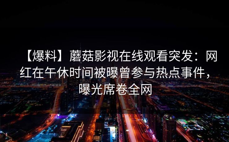 【爆料】蘑菇影视在线观看突发：网红在午休时间被曝曾参与热点事件，曝光席卷全网