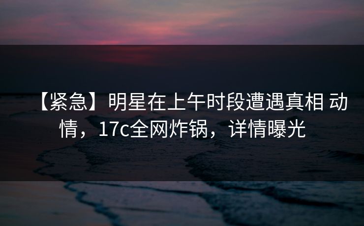 【紧急】明星在上午时段遭遇真相 动情，17c全网炸锅，详情曝光