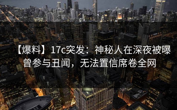 【爆料】17c突发:神秘人在深夜被曝曾参与丑闻,无法置信席卷全网 【爆料】17c突发:神秘人在深夜被曝曾参与丑闻,无法置信席卷全网