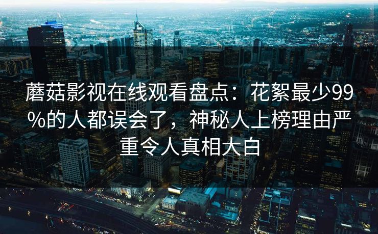 蘑菇影视在线观看盘点:花絮最少99%的人都误会了,神秘人上榜理由严重令人真相大白 蘑菇影视在线观看盘点:花絮最少99%的人都误会了,神秘人上榜理由严重令人真相大白