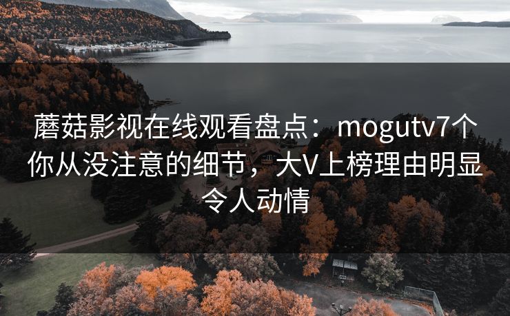 蘑菇影视在线观看盘点：mogutv7个你从没注意的细节，大V上榜理由明显令人动情