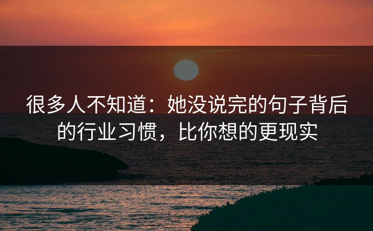 很多人不知道：她没说完的句子背后的行业习惯，比你想的更现实